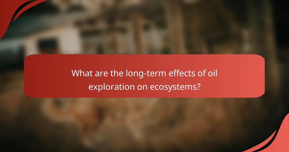 What are the long-term effects of oil exploration on ecosystems?